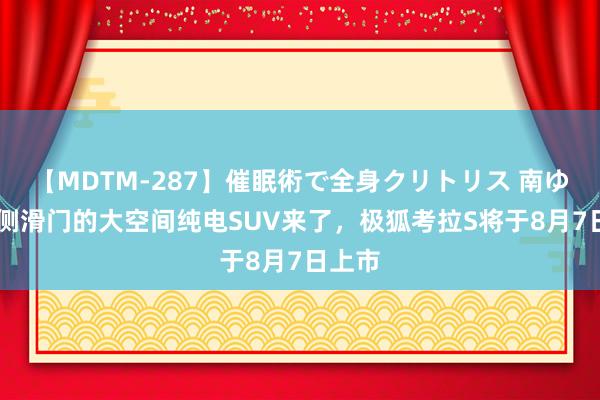 【MDTM-287】催眠術で全身クリトリス 南ゆき 带侧滑门的大空间纯电SUV来了，极狐考拉S将于8月7日上市