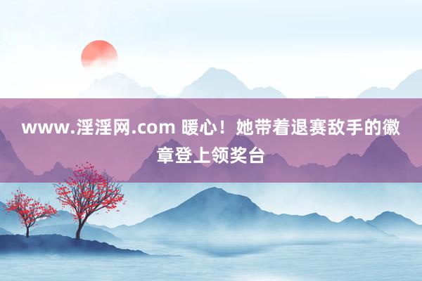 www.淫淫网.com 暖心！她带着退赛敌手的徽章登上领奖台