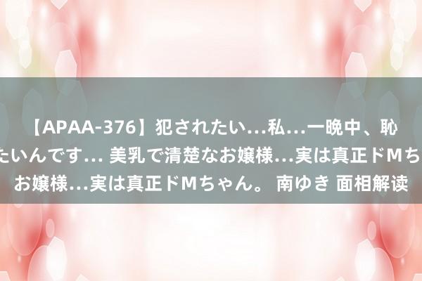 【APAA-376】犯されたい…私…一晩中、恥ずかしい恰好で犯されたいんです… 美乳で清楚なお嬢様…実は真正ドMちゃん。 南ゆき 面相解读