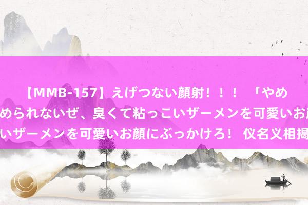 【MMB-157】えげつない顔射！！！ 「やめて！」と言われたってやめられないぜ、臭くて粘っこいザーメンを可愛いお顔にぶっかけろ！ 仪名义相揭秘