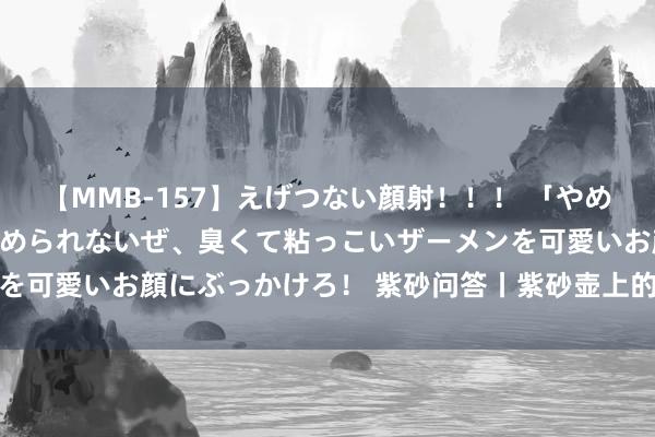 【MMB-157】えげつない顔射！！！ 「やめて！」と言われたってやめられないぜ、臭くて粘っこいザーメンを可愛いお顔にぶっかけろ！ 紫砂问答丨紫砂壶上的茶渍若何断根