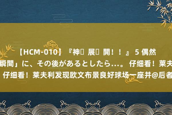 【HCM-010】『神・展・開！！』 5 偶然見かけた「目が奪われる瞬間」に、その後があるとしたら…。 仔细看！莱夫利发现欧文布景良好球场一座并@后者：太率性啦