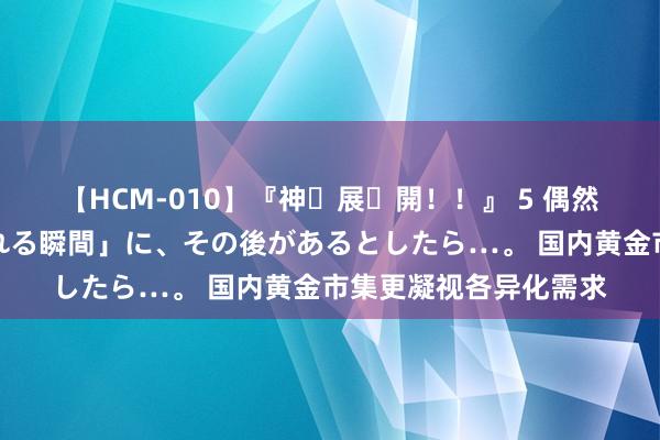 【HCM-010】『神・展・開！！』 5 偶然見かけた「目が奪われる瞬間」に、その後があるとしたら…。 国内黄金市集更凝视各异化需求