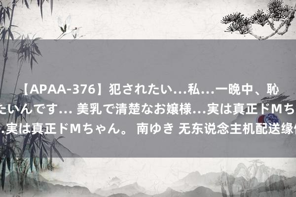 【APAA-376】犯されたい…私…一晩中、恥ずかしい恰好で犯されたいんです… 美乳で清楚なお嬢様…実は真正ドMちゃん。 南ゆき 无东说念主机配送缘何受宽饶