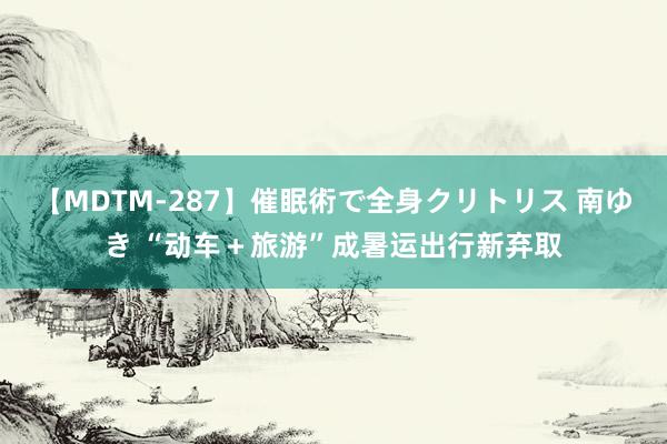 【MDTM-287】催眠術で全身クリトリス 南ゆき “动车＋旅游”成暑运出行新弃取