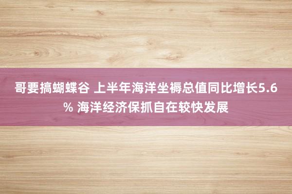 哥要搞蝴蝶谷 上半年海洋坐褥总值同比增长5.6% 海洋经济保抓自在较快发展