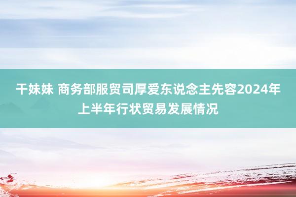 干妹妹 商务部服贸司厚爱东说念主先容2024年上半年行状贸易发展情况