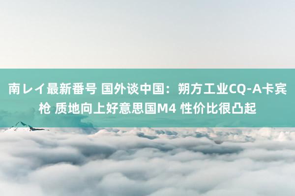 南レイ最新番号 国外谈中国：朔方工业CQ-A卡宾枪 质地向上好意思国M4 性价比很凸起