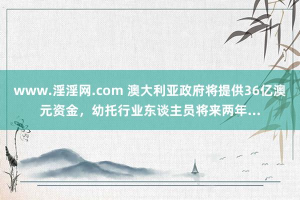 www.淫淫网.com 澳大利亚政府将提供36亿澳元资金，幼托行业东谈主员将来两年...