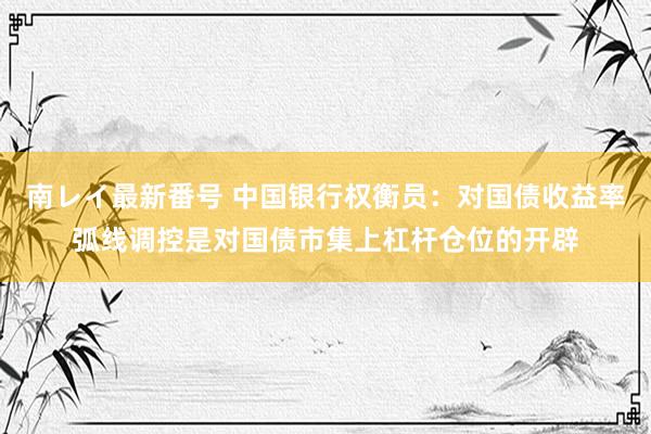 南レイ最新番号 中国银行权衡员：对国债收益率弧线调控是对国债市集上杠杆仓位的开辟