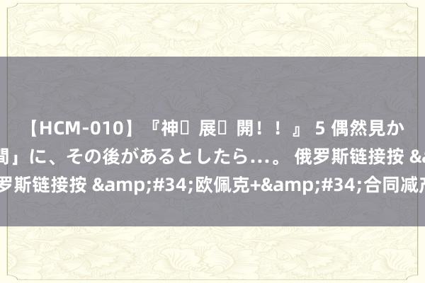 【HCM-010】『神・展・開！！』 5 偶然見かけた「目が奪われる瞬間」に、その後があるとしたら…。 俄罗斯链接按 &#34;欧佩克+&#34;合同减产石油