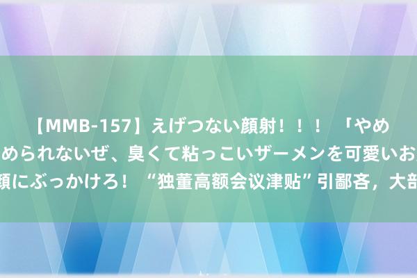 【MMB-157】えげつない顔射！！！ 「やめて！」と言われたってやめられないぜ、臭くて粘っこいザーメンを可愛いお顔にぶっかけろ！ “独董高额会议津贴”引鄙吝，大部分上市公司选拔实报实销