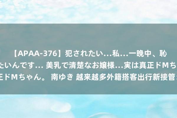 【APAA-376】犯されたい…私…一晩中、恥ずかしい恰好で犯されたいんです… 美乳で清楚なお嬢様…実は真正ドMちゃん。 南ゆき 越来越多外籍搭客出行新接管：坐着高铁游中国