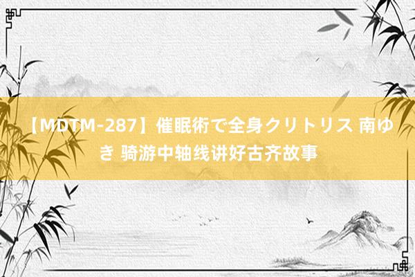 【MDTM-287】催眠術で全身クリトリス 南ゆき 骑游中轴线讲好古齐故事