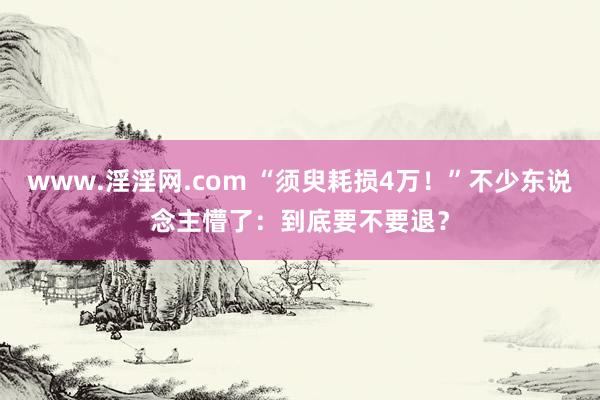 www.淫淫网.com “须臾耗损4万！”不少东说念主懵了：到底要不要退？