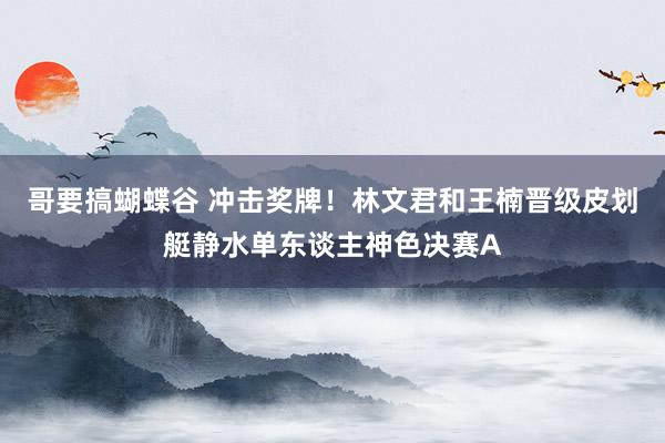 哥要搞蝴蝶谷 冲击奖牌！林文君和王楠晋级皮划艇静水单东谈主神色决赛A