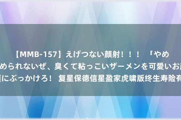 【MMB-157】えげつない顔射！！！ 「やめて！」と言われたってやめられないぜ、臭くて粘っこいザーメンを可愛いお顔にぶっかけろ！ 复星保德信星盈家虎啸版终生寿险有哪些保障，具体收益怎么？