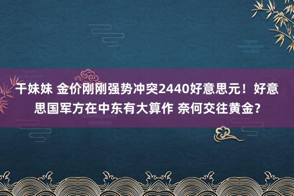 干妹妹 金价刚刚强势冲突2440好意思元！好意思国军方在中东有大算作 奈何交往黄金？