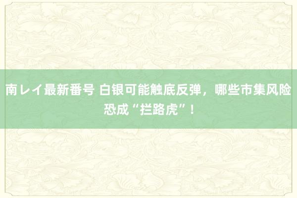 南レイ最新番号 白银可能触底反弹，哪些市集风险恐成“拦路虎”！