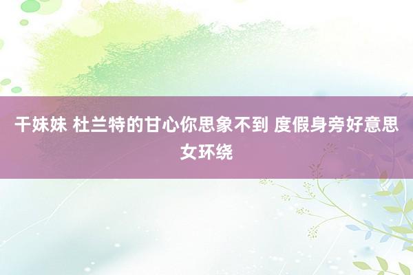 干妹妹 杜兰特的甘心你思象不到 度假身旁好意思女环绕