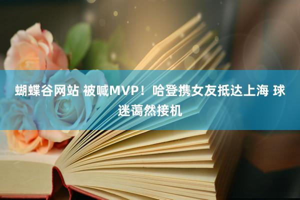 蝴蝶谷网站 被喊MVP！哈登携女友抵达上海 球迷蔼然接机