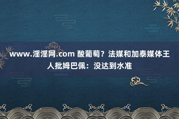 www.淫淫网.com 酸葡萄？法媒和加泰媒体王人批姆巴佩：没达到水准