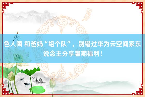 色人阁 和爸妈“组个队”，别错过华为云空间家东说念主分享暑期福利！