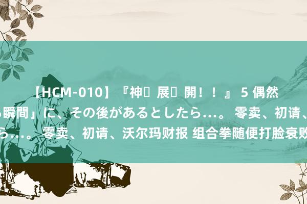 【HCM-010】『神・展・開！！』 5 偶然見かけた「目が奪われる瞬間」に、その後があるとしたら…。 零卖、初请、沃尔玛财报 组合拳随便打脸衰败预期