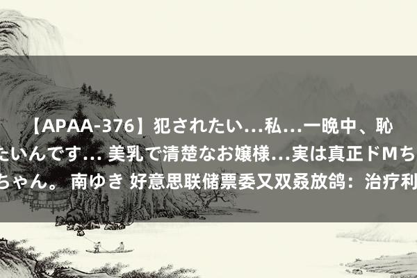 【APAA-376】犯されたい…私…一晩中、恥ずかしい恰好で犯されたいんです… 美乳で清楚なお嬢様…実は真正ドMちゃん。 南ゆき 好意思联储票委又双叒放鸽：治疗利率的时机可能仍是周边！