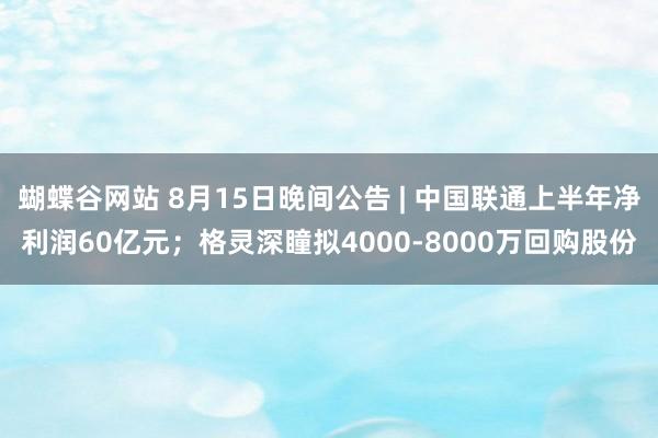 蝴蝶谷网站 8月15日晚间公告 | 中国联通上半年净利润60亿元；格灵深瞳拟4000-8000万回购股份