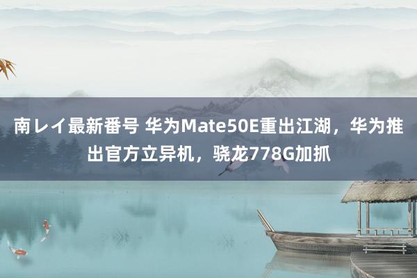 南レイ最新番号 华为Mate50E重出江湖，华为推出官方立异机，骁龙778G加抓