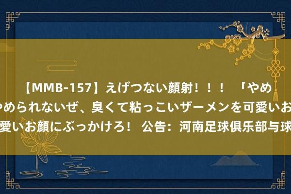 【MMB-157】えげつない顔射！！！ 「やめて！」と言われたってやめられないぜ、臭くて粘っこいザーメンを可愛いお顔にぶっかけろ！ 公告：河南足球俱乐部与球员迈达纳续约两年