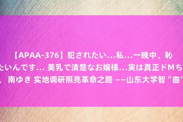 【APAA-376】犯されたい…私…一晩中、恥ずかしい恰好で犯されたいんです… 美乳で清楚なお嬢様…実は真正ドMちゃん。 南ゆき 实地调研照亮革命之路 ——山东大学智“曲”异日调研团线下访谈圆满完成