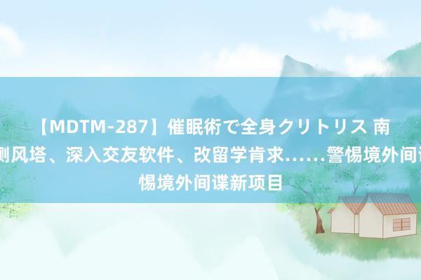 【MDTM-287】催眠術で全身クリトリス 南ゆき 建测风塔、深入交友软件、改留学肯求……警惕境外间谍新项目