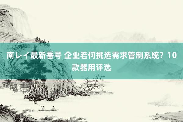 南レイ最新番号 企业若何挑选需求管制系统？10款器用评选