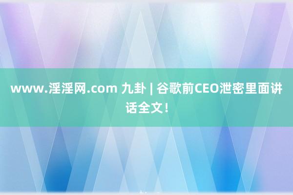 www.淫淫网.com 九卦 | 谷歌前CEO泄密里面讲话全文！