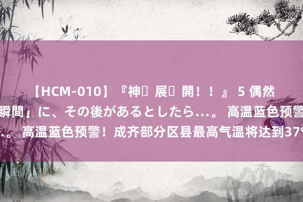 【HCM-010】『神・展・開！！』 5 偶然見かけた「目が奪われる瞬間」に、その後があるとしたら…。 高温蓝色预警！成齐部分区县最高气温将达到37℃或以上