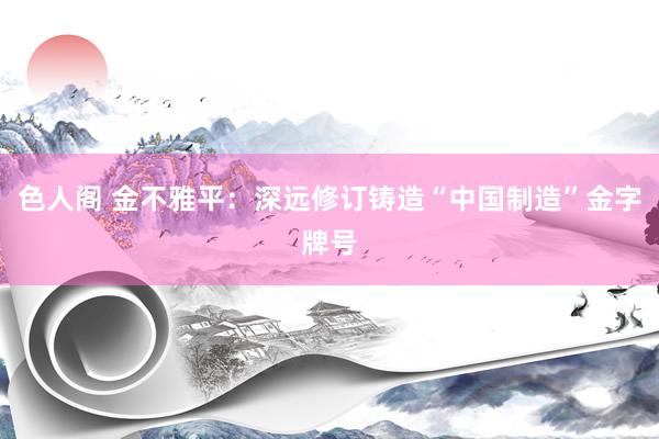 色人阁 金不雅平：深远修订铸造“中国制造”金字牌号