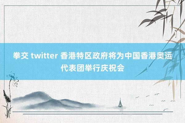 拳交 twitter 香港特区政府将为中国香港奥运代表团举行庆祝会