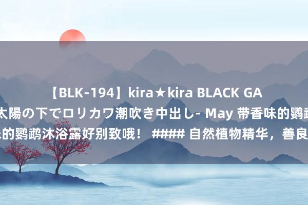 【BLK-194】kira★kira BLACK GAL 黒ギャル青姦露出-灼熱太陽の下でロリカワ潮吹き中出し- May 带香味的鹦鹉沐浴露好别致哦！ #### 自然植物精华，善良柔润法威尔沐...