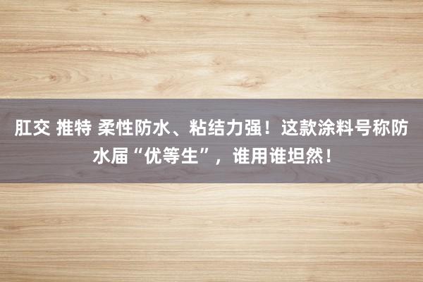 肛交 推特 柔性防水、粘结力强！这款涂料号称防水届“优等生”，谁用谁坦然！