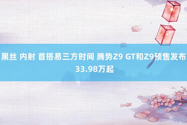 黑丝 内射 首搭易三方时间 腾势Z9 GT和Z9预售发布 33.98万起