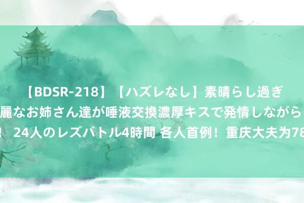 【BDSR-218】【ハズレなし】素晴らし過ぎる美女レズ。 ガチで綺麗なお姉さん達が唾液交換濃厚キスで発情しながらイキまくる！ 24人のレズバトル4時間 各人首例！重庆大夫为78岁心梗老东谈主推论危坐位支架手术