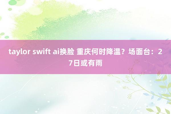 taylor swift ai换脸 重庆何时降温？场面台：27日或有雨