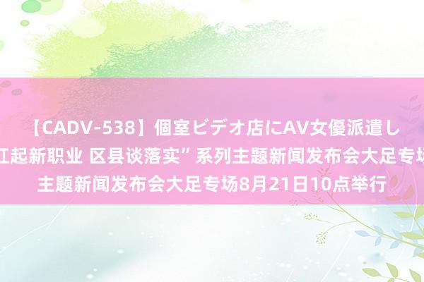 【CADV-538】個室ビデオ店にAV女優派遣します。8時間DX “扛起新职业 区县谈落实”系列主题新闻发布会大足专场8月21日10点举行