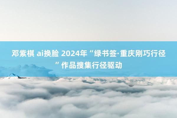 邓紫棋 ai换脸 2024年“绿书签·重庆刚巧行径”作品搜集行径驱动