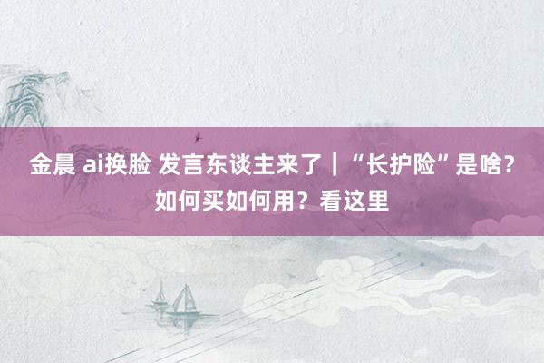 金晨 ai换脸 发言东谈主来了｜“长护险”是啥？如何买如何用？看这里