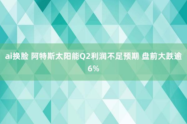 ai换脸 阿特斯太阳能Q2利润不足预期 盘前大跌逾6%