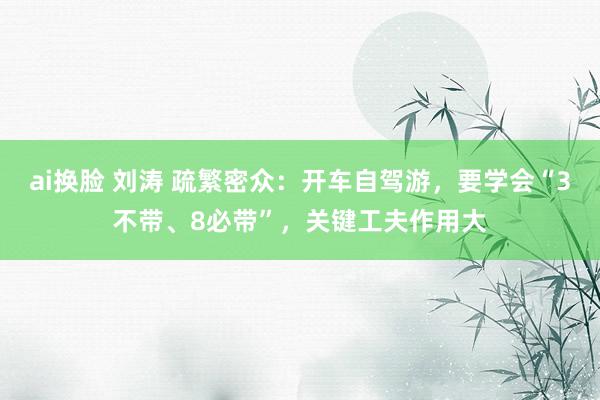 ai换脸 刘涛 疏繁密众：开车自驾游，要学会“3不带、8必带”，关键工夫作用大