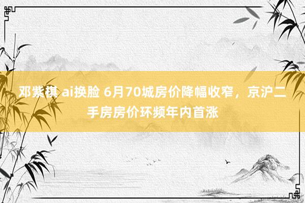 邓紫棋 ai换脸 6月70城房价降幅收窄，京沪二手房房价环频年内首涨